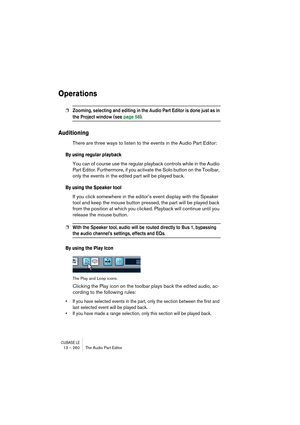 Page 260CUBASE LE13 – 260 The Audio Part Editor
Operations
❐Zooming, selecting and editing in the Audio Part Editor is done just as in 
the Project window (see page 58).
Auditioning
There are three ways to listen to the events in the Audio Part Editor:
By using regular playback
You can of course use the regular playback controls while in the Audio 
Part Editor. Furthermore, if you activate the Solo button on the Toolbar, 
only the events in the edited part will be played back.
By using the Speaker tool
If you...