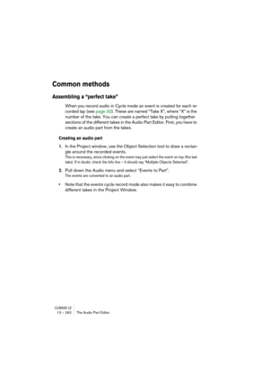 Page 262CUBASE LE13 – 262 The Audio Part Editor
Common methods
Assembling a “perfect take”
When you record audio in Cycle mode an event is created for each re-
corded lap (see page 32). These are named “Take X”, where “X” is the 
number of the take. You can create a perfect take by putting together 
sections of the different takes in the Audio Part Editor. First, you have to 
create an audio part from the takes.
Creating an audio part
1.In the Project window, use the Object Selection tool to draw a rectan-
gle...