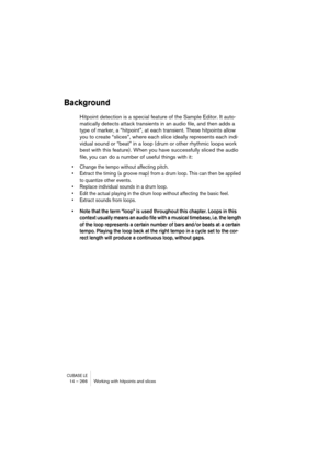 Page 266CUBASE LE14 – 266 Working with hitpoints and slices
Background
Hitpoint detection is a special feature of the Sample Editor. It auto-
matically detects attack transients in an audio file, and then adds a 
type of marker, a “hitpoint”, at each transient. These hitpoints allow 
you to create “slices”, where each slice ideally represents each indi-
vidual sound or “beat” in a loop (drum or other rhythmic loops work 
best with this feature). When you have successfully sliced the audio 
file, you can do a...