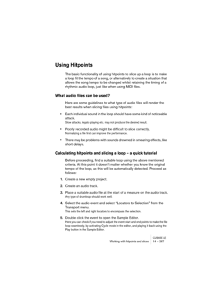 Page 267CUBASE LEWorking with hitpoints and slices 14 – 267
Using Hitpoints
The basic functionality of using hitpoints to slice up a loop is to make 
a loop fit the tempo of a song, or alternatively to create a situation that 
allows the song tempo to be changed whilst retaining the timing of a 
rhythmic audio loop, just like when using MIDI files. 
What audio files can be used?
Here are some guidelines to what type of audio files will render the 
best results when slicing files using hitpoints:
•Each individual...