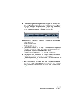 Page 269CUBASE LEWorking with hitpoints and slices 14 – 269
9.Once the hitpoints have been set correctly, enter the length of the 
loop (using the Bars and/or Beats value fields) and the time signature.
The “original” tempo of the loop is now displayed to the right on the Sample Editor 
toolbar. This tempo is based on the length specified for the loop. Note however that 
the loop will adapt to the tempo set in Cubase LE in the next step.
10.Pull down the Audio menu, and select “Create Slices” from the Hit-...