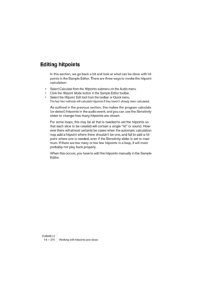 Page 270CUBASE LE14 – 270 Working with hitpoints and slices
Editing hitpoints
In this section, we go back a bit and look at what can be done with hit-
points in the Sample Editor. There are three ways to invoke the hitpoint 
calculation:
• Select Calculate from the Hitpoints submenu on the Audio menu.
• Click the Hitpoint Mode button in the Sample Editor toolbar.
• Select the Hitpoint Edit tool from the toolbar or Quick menu.
The last two methods will calculate hitpoints if they haven’t already been calculated....