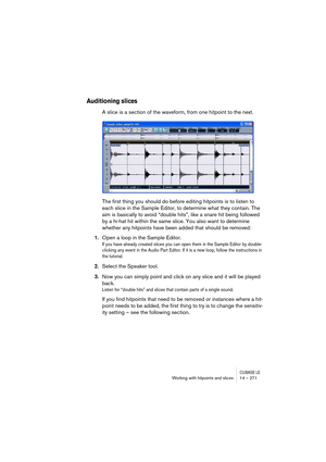 Page 271CUBASE LEWorking with hitpoints and slices 14 – 271
Auditioning slices
A slice is a section of the waveform, from one hitpoint to the next. 
The first thing you should do before editing hitpoints is to listen to 
each slice in the Sample Editor, to determine what they contain. The 
aim is basically to avoid “double hits”, like a snare hit being followed 
by a hi-hat hit within the same slice. You also want to determine 
whether any hitpoints have been added that should be removed: 
1.Open a loop in the...