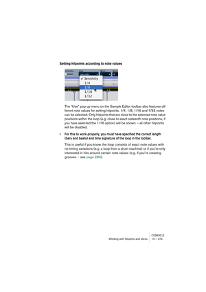Page 273CUBASE LEWorking with hitpoints and slices 14 – 273
Setting hitpoints according to note values
The “Use” pop-up menu on the Sample Editor toolbar also features dif-
ferent note values for setting hitpoints. 1/4, 1/8, 1/16 and 1/32 notes 
can be selected. Only hitpoints that are close to the selected note value 
positions within the loop (e.g. close to exact sixteenth note positions, if 
you have selected the 1/16 option) will be shown – all other hitpoints 
will be disabled.
• For this to work properly,...
