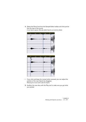 Page 277CUBASE LEWorking with hitpoints and slices 14 – 277
4.Select the Pencil tool from the Sample Editor toolbar and click just be-
fore the start of the sound.
A new hitpoint appears. Manually added hitpoints are locked by default.
•If you click and keep the mouse button pressed, you can adjust the 
position of the new hitpoint by dragging.
Releasing the mouse button adds the hitpoint.
5.Audition the new slice with the Play tool to make sure you got what 
you wanted. 