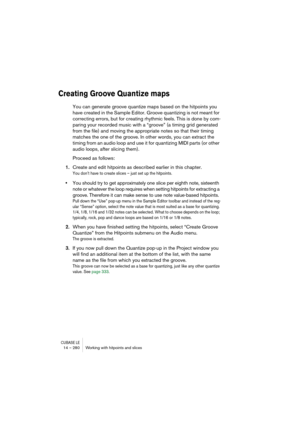 Page 280CUBASE LE14 – 280 Working with hitpoints and slices
Creating Groove Quantize maps
You can generate groove quantize maps based on the hitpoints you 
have created in the Sample Editor. Groove quantizing is not meant for 
correcting errors, but for creating rhythmic feels. This is done by com-
paring your recorded music with a “groove” (a timing grid generated 
from the file) and moving the appropriate notes so that their timing 
matches the one of the groove. In other words, you can extract the 
timing...