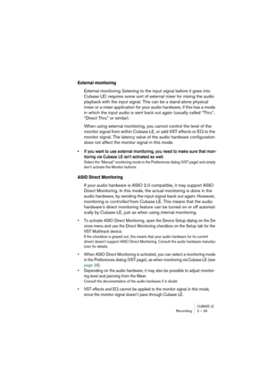 Page 29CUBASE LERecording 2 – 29
External monitoring
External monitoring (listening to the input signal before it goes into 
Cubase LE) requires some sort of external mixer for mixing the audio 
playback with the input signal. This can be a stand-alone physical 
mixer or a mixer application for your audio hardware, if this has a mode 
in which the input audio is sent back out again (usually called “Thru”, 
“Direct Thru” or similar).
When using external monitoring, you cannot control the level of the 
monitor...