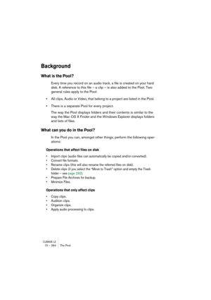 Page 284CUBASE LE15 – 284 The Pool
Background
What is the Pool?
Every time you record on an audio track, a file is created on your hard 
disk. A reference to this file – a clip – is also added to the Pool. Two 
general rules apply to the Pool:
•All clips, Audio or Video, that belong to a project are listed in the Pool. 
•There is a separate Pool for every project. 
The way the Pool displays folders and their contents is similar to the 
way the Mac OS X Finder and the Windows Explorer displays folders 
and lists...