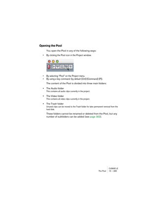 Page 285CUBASE LEThe Pool 15 – 285
Opening the Pool
You open the Pool in any of the following ways:
• By clicking the Pool icon in the Project window.
• By selecting “Pool” on the Project menu. 
• By using a key command (by default [Ctrl]/[Command]-[P]).
The content of the Pool is divided into three main folders: 
•The Audio folder
This contains all audio clips currently in the project.
•The Video folder
This contains all video clips currently in the project.
•The Trash folder 
Unused clips can be moved to the...