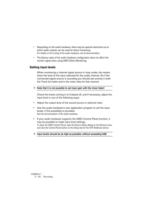 Page 30CUBASE LE2 – 30 Recording
• Depending on the audio hardware, there may be special restrictions as to 
which audio outputs can be used for direct monitoring.
For details on the routing of the audio hardware, see its documentation.
• The latency value of the audio hardware configuration does not affect the 
monitor signal when using ASIO Direct Monitoring.
Setting input levels
When monitoring a channel signal source in stop mode, the meters 
show the level at the input selected for the audio channel. So if...
