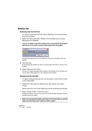 Page 292CUBASE LE15 – 292 The Pool
Deleting clips
Removing clips from the Pool
To remove a clip from the Pool without deleting it from the hard disk, 
proceed as follows:
1.Select the file(s) and select “Delete” from the Edit menu (or press 
[Backspace] or [Delete]).
• If you try to delete a clip that is used by one or more events, the program 
will ask you if you want to remove these events from the project.
Canceling this operation means that neither the clip nor the associated events are 
deleted.
2.Click...