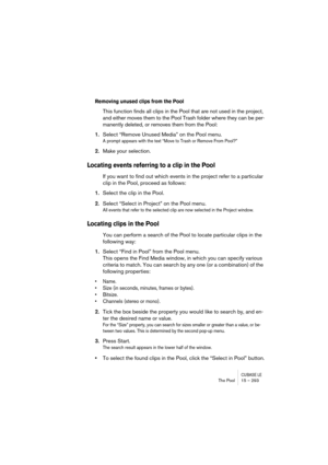 Page 293CUBASE LEThe Pool 15 – 293
Removing unused clips from the Pool
This function finds all clips in the Pool that are not used in the project, 
and either moves them to the Pool Trash folder where they can be per-
manently deleted, or removes them from the Pool:
1.Select “Remove Unused Media” on the Pool menu.
A prompt appears with the text “Move to Trash or Remove From Pool?”
2.Make your selection.
Locating events referring to a clip in the Pool
If you want to find out which events in the project refer to a...