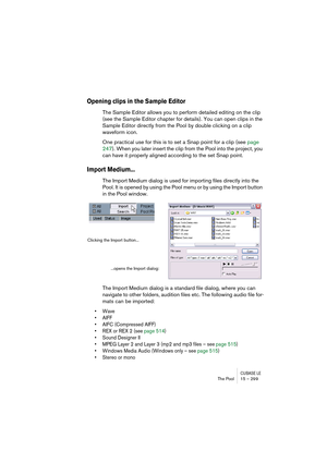 Page 299CUBASE LEThe Pool 15 – 299
Opening clips in the Sample Editor
The Sample Editor allows you to perform detailed editing on the clip 
(see the Sample Editor chapter for details). You can open clips in the 
Sample Editor directly from the Pool by double clicking on a clip 
waveform icon.
One practical use for this is to set a Snap point for a clip (see page 
247). When you later insert the clip from the Pool into the project, you 
can have it properly aligned according to the set Snap point.
Import...