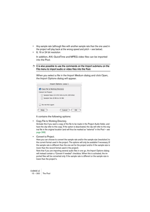 Page 300CUBASE LE15 – 300 The Pool
• Any sample rate (although files with another sample rate than the one used in 
the project will play back at the wrong speed and pitch – see below).
• 8, 16 or 24 bit resolution
In addition, AVI, QuickTime and MPEG video files can be imported 
into the Pool.
❐It is also possible to use the commands on the Import submenu on the 
File menu to import audio or video files into the Pool.
When you select a file in the Import Medium dialog and click Open, 
the Import Options dialog...