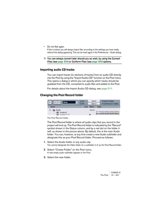 Page 301CUBASE LEThe Pool 15 – 301
• Do not Ask again.
If this is ticked, you will always import files according to the settings you have made, 
without this dialog appearing. This can be reset again in the Preferences – Audio dialog. 
❐You can always convert later should you so wish, by using the Convert 
Files (see page 304) or Conform Files (see page 305) options.
Importing audio CD tracks
You can import tracks (or sections of tracks) from an audio CD directly 
into the Pool by using the “Import Audio CD”...