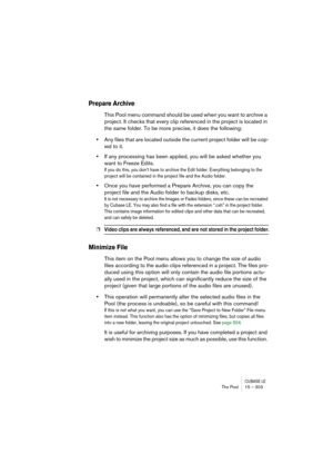 Page 303CUBASE LEThe Pool 15 – 303
Prepare Archive
This Pool menu command should be used when you want to archive a 
project. It checks that every clip referenced in the project is located in 
the same folder. To be more precise, it does the following:
•Any files that are located outside the current project folder will be cop-
ied to it.
•If any processing has been applied, you will be asked whether you 
want to Freeze Edits.
If you do this, you don’t have to archive the Edit folder. Everything belonging to the...