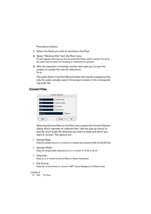 Page 304CUBASE LE15 – 304 The Pool
Proceed as follows:
1.Select the file(s) you wish to minimize in the Pool.
2.Select “Minimize File” from the Pool menu.
An alert appears informing you that the entire Edit History will be cleared. You will at 
this point have the option of cancelling or continuing the operation.
3.After the operation is finished, another alert asks you to save the 
project, to update the new file references.
Do so.
The audio file(s) in the Pool Record folder will now be cropped so that 
only...