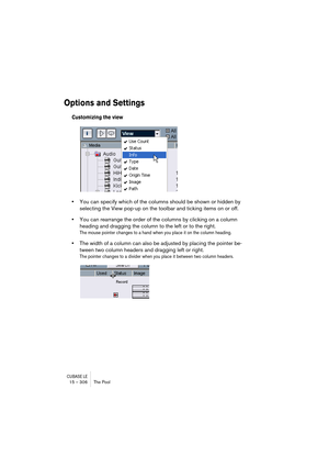 Page 306CUBASE LE15 – 306 The Pool
Options and Settings
Customizing the view
•You can specify which of the columns should be shown or hidden by 
selecting the View pop-up on the toolbar and ticking items on or off.
•You can rearrange the order of the columns by clicking on a column 
heading and dragging the column to the left or to the right.
The mouse pointer changes to a hand when you place it on the column heading.
•The width of a column can also be adjusted by placing the pointer be-
tween two column headers...