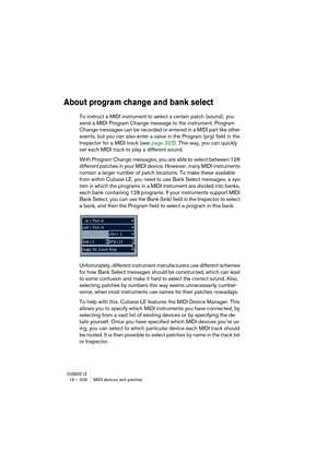 Page 308CUBASE LE16 – 308 MIDI devices and patches
About program change and bank select
To instruct a MIDI instrument to select a certain patch (sound), you 
send a MIDI Program Change message to the instrument. Program 
Change messages can be recorded or entered in a MIDI part like other 
events, but you can also enter a value in the Program (prg) field in the 
Inspector for a MIDI track (see page 322). This way, you can quickly 
set each MIDI track to play a different sound.
With Program Change messages, you...