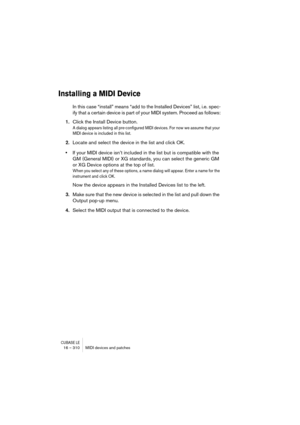 Page 310CUBASE LE16 – 310 MIDI devices and patches
Installing a MIDI Device
In this case “install” means “add to the Installed Devices” list, i.e. spec-
ify that a certain device is part of your MIDI system. Proceed as follows:
1.Click the Install Device button.
A dialog appears listing all pre-configured MIDI devices. For now we assume that your 
MIDI device is included in this list.
2.Locate and select the device in the list and click OK.
•If your MIDI device isn’t included in the list but is compatible with...