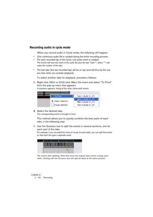 Page 32CUBASE LE2 – 32 Recording
Recording audio in cycle mode
When you record audio in Cycle mode, the following will happen: 
• One continuous audio file is created during the entire recording process. 
• For each recorded lap of the Cycle, one audio event is created.
The events will have the name of the audio file plus the text “Take *”, where “*” indi-
cates the number of the take.
• The last take (the last recorded lap) will be on top (and will thus be the one 
you hear when you activate playback).
To...