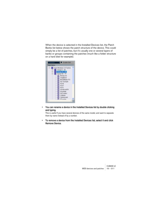 Page 311CUBASE LEMIDI devices and patches 16 – 311
When the device is selected in the Installed Devices list, the Patch 
Banks list below shows the patch structure of the device. This could 
simply be a list of patches, but it’s usually one or several layers of 
banks or groups containing the patches (much like a folder structure 
on a hard disk for example).
• You can rename a device in the Installed Devices list by double clicking 
and typing.
This is useful if you have several devices of the same model, and...