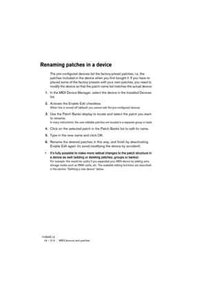 Page 314CUBASE LE16 – 314 MIDI devices and patches
Renaming patches in a device
The pre-configured devices list the factory-preset patches, i.e. the 
patches included in the device when you first bought it. If you have re-
placed some of the factory presets with your own patches, you need to 
modify the device so that the patch name list matches the actual device:
1.In the MIDI Device Manager, select the device in the Installed Devices 
list.
2.Activate the Enable Edit checkbox.
When this is turned off (default)...