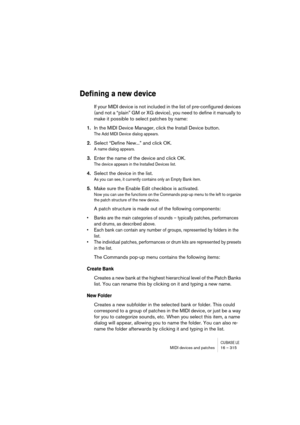 Page 315CUBASE LEMIDI devices and patches 16 – 315
Defining a new device
If your MIDI device is not included in the list of pre-configured devices 
(and not a “plain” GM or XG device), you need to define it manually to 
make it possible to select patches by name:
1.In the MIDI Device Manager, click the Install Device button.
The Add MIDI Device dialog appears.
2.Select “Define New...” and click OK.
A name dialog appears.
3.Enter the name of the device and click OK.
The device appears in the Installed Devices...