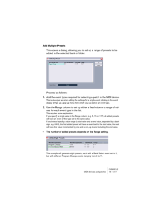 Page 317CUBASE LEMIDI devices and patches 16 – 317
Add Multiple Presets
This opens a dialog, allowing you to set up a range of presets to be 
added in the selected bank or folder.
Proceed as follows:
1.Add the event types required for selecting a patch in the MIDI device.
This is done just as when editing the settings for a single event: clicking in the event 
display brings up a pop-up menu from which you can select an event type.
2.Use the Range column to set up either a fixed value or a range of val-
ues for...