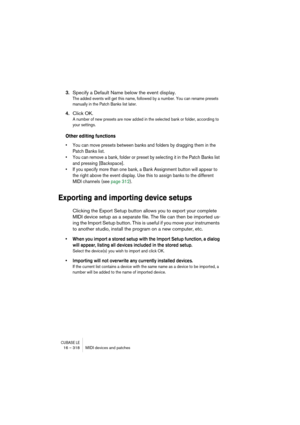 Page 318CUBASE LE16 – 318 MIDI devices and patches
3.Specify a Default Name below the event display.
The added events will get this name, followed by a number. You can rename presets 
manually in the Patch Banks list later.
4.Click OK.
A number of new presets are now added in the selected bank or folder, according to 
your settings.
Other editing functions
• You can move presets between banks and folders by dragging them in the 
Patch Banks list.
• You can remove a bank, folder or preset by selecting it in the...