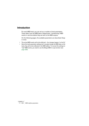 Page 320CUBASE LE17 – 320 MIDI realtime parameters
Introduction
For each MIDI track, you can set up a number of track parameters. 
These affect how the MIDI data is played back, “transforming” MIDI 
events in real time before they are sent to the MIDI outputs.
On the following pages, the available parameters are described. Keep 
in mind:
• The actual MIDI events will not be affected – the changes happen “on the fly”.
• Since the track parameter settings don’t actually change the MIDI data on the 
track, they...