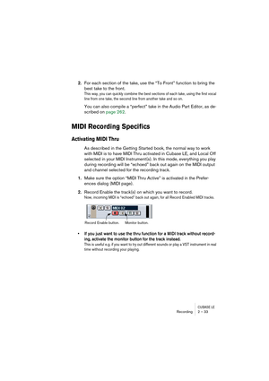 Page 33CUBASE LERecording 2 – 33
2.For each section of the take, use the “To Front” function to bring the 
best take to the front.
This way, you can quickly combine the best sections of each take, using the first vocal 
line from one take, the second line from another take and so on.
You can also compile a “perfect” take in the Audio Part Editor, as de-
scribed on page 262.
MIDI Recording Specifics
Activating MIDI Thru
As described in the Getting Started book, the normal way to work 
with MIDI is to have MIDI...