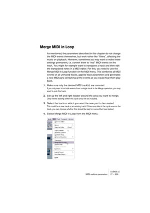 Page 329CUBASE LEMIDI realtime parameters 17 – 329
Merge MIDI in Loop
As mentioned, the parameters described in this chapter do not change 
the MIDI events themselves, but work rather like “filters”, affecting the 
music on playback. However, sometimes you may want to make these 
settings permanent, i.e. convert them to “real” MIDI events on the 
track. You might for example want to transpose a track and then edit 
the transposed notes in a MIDI editor. For this, you need to use the 
Merge MIDI in Loop function...