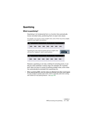 Page 333CUBASE LEMIDI processing and quantizing 18 – 333
Quantizing
What is quantizing?
Quantizing in its fundamental form is a function that automatically 
moves recorded notes, positioning them on exact note values:
However, quantizing is not only a method of correcting errors, it can 
also be used creatively in various ways. For example, the “quantize 
grid” does not have to consist of perfectly straight notes, some notes 
can automatically be excluded from quantizing, etc.
• When quantizing MIDI, only the...