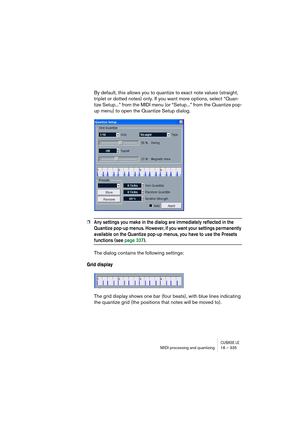 Page 335CUBASE LEMIDI processing and quantizing 18 – 335
By default, this allows you to quantize to exact note values (straight, 
triplet or dotted notes) only. If you want more options, select “Quan-
tize Setup...” from the MIDI menu (or “Setup...” from the Quantize pop-
up menu) to open the Quantize Setup dialog.
❐Any settings you make in the dialog are immediately reflected in the 
Quantize pop-up menus. However, if you want your settings permanently 
available on the Quantize pop-up menus, you have to use...
