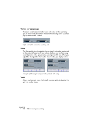 Page 336CUBASE LE18 – 336 MIDI processing and quantizing
The Grid and Type pop-ups
These are used to determine the basic note value for the quantizing 
grid. In other words, these have the same functionality as the Quantize 
pop-up menu on the Toolbar.
Eighth note triplets selected as quantizing grid.
Swing
The Swing slider is only available when a straight note value is selected 
for the grid and Tuplet is off (see below). It allows you to offset every 
second position in the grid, creating a swing or shuffle...