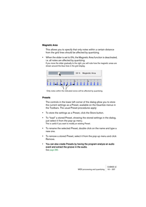 Page 337CUBASE LEMIDI processing and quantizing 18 – 337
Magnetic Area
This allows you to specify that only notes within a certain distance 
from the grid lines should be affected by quantizing. 
•When the slider is set to 0%, the Magnetic Area function is deactivated, 
i.e. all notes are affected by quantizing.
If you move the slider gradually to the right, you will note how the magnetic areas are 
shown around the blue lines in the grid display.
Presets
The controls in the lower left corner of the dialog allow...