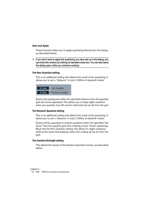 Page 338CUBASE LE18 – 338 MIDI processing and quantizing
Auto and Apply
These functions allow you to apply quantizing directly from the dialog, 
as described below.
❐If you don’t want to apply the quantizing you have set up in the dialog, you 
can close the window by clicking its standard close box. You can also leave 
the dialog open while you continue working.
The Non Quantize setting
This is an additional setting that affects the result of the quantizing. It 
allows you to set a “distance” in ticks (120ths of...