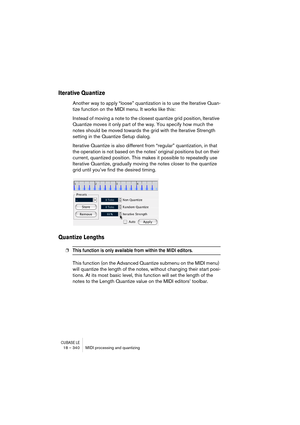 Page 340CUBASE LE18 – 340 MIDI processing and quantizing
Iterative Quantize
Another way to apply “loose” quantization is to use the Iterative Quan-
tize function on the MIDI menu. It works like this:
Instead of moving a note to the closest quantize grid position, Iterative 
Quantize moves it only part of the way. You specify how much the 
notes should be moved towards the grid with the Iterative Strength 
setting in the Quantize Setup dialog.
Iterative Quantize is also different from “regular” quantization, in...