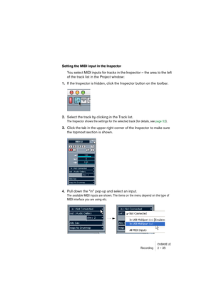 Page 35CUBASE LERecording 2 – 35
Setting the MIDI input in the Inspector
You select MIDI inputs for tracks in the Inspector – the area to the left 
of the track list in the Project window:
1.If the Inspector is hidden, click the Inspector button on the toolbar.
2.Select the track by clicking in the Track list.
The Inspector shows the settings for the selected track (for details, see page 52).
3.Click the tab in the upper right corner of the Inspector to make sure 
the topmost section is shown.
4.Pull down the...