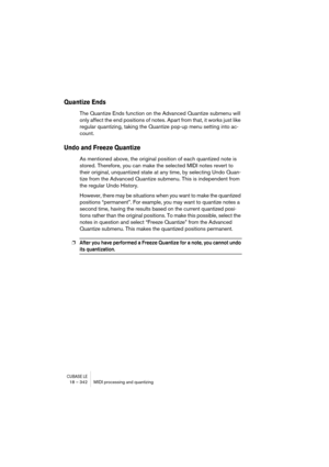 Page 342CUBASE LE18 – 342 MIDI processing and quantizing
Quantize Ends
The Quantize Ends function on the Advanced Quantize submenu will 
only affect the end positions of notes. Apart from that, it works just like 
regular quantizing, taking the Quantize pop-up menu setting into ac-
count.
Undo and Freeze Quantize
As mentioned above, the original position of each quantized note is 
stored. Therefore, you can make the selected MIDI notes revert to 
their original, unquantized state at any time, by selecting Undo...