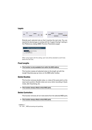 Page 344CUBASE LE18 – 344 MIDI processing and quantizing
Legato
Extends each selected note so that it reaches the next note. You can 
specify the desired gap or overlap with the “Legato Overlap” setting in 
the Preferences dialog (MIDI–Function Parameters page).
When using Legato with this setting, each note will be extended to end 5 ticks 
before the next note.
Fixed Lengths
❐This function is only available from within the MIDI editors.
This function resizes all selected notes to the length set with the 
Length...