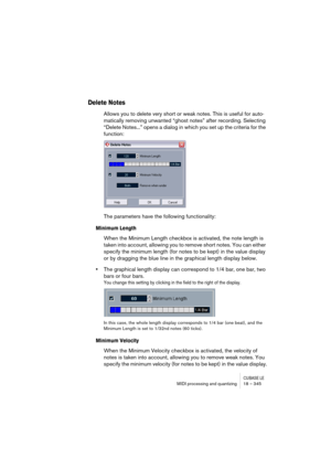 Page 345CUBASE LEMIDI processing and quantizing 18 – 345
Delete Notes
Allows you to delete very short or weak notes. This is useful for auto-
matically removing unwanted “ghost notes” after recording. Selecting 
“Delete Notes...” opens a dialog in which you set up the criteria for the 
function:
The parameters have the following functionality:
Minimum Length
When the Minimum Length checkbox is activated, the note length is 
taken into account, allowing you to remove short notes. You can either 
specify the...