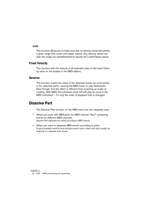 Page 348CUBASE LE18 – 348 MIDI processing and quantizing
Limit
This function allows you to make sure that no velocity values fall outside 
a given range (the Lower and Upper values). Any velocity values out-
side this range are raised/lowered to exactly the Lower/Upper values.
Fixed Velocity
This function sets the velocity of all selected notes to the Insert Veloc-
ity value on the toolbar in the MIDI editors.
Reverse
This function inverts the order of the selected events (or of all events 
in the selected...