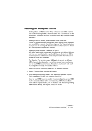 Page 349CUBASE LEMIDI processing and quantizing 18 – 349
Dissolving parts into separate channels
Setting a track to MIDI channel “Any” will cause each MIDI event to 
play back on its original MIDI channel, rather than a channel set for the 
whole track. There are two main situations when “Any” channel tracks 
are useful:
•When you record several MIDI channels at the same time.
You may for example have a MIDI keyboard with several keyboard zones, where each 
zone sends MIDI on a separate channel. Recording on an...