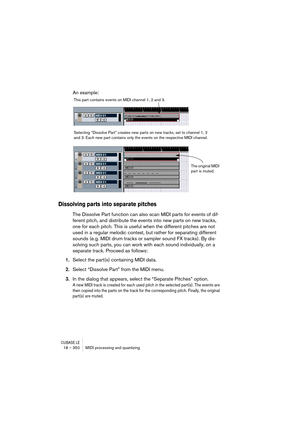 Page 350CUBASE LE18 – 350 MIDI processing and quantizing
An example:
Dissolving parts into separate pitches
The Dissolve Part function can also scan MIDI parts for events of dif-
ferent pitch, and distribute the events into new parts on new tracks, 
one for each pitch. This is useful when the different pitches are not 
used in a regular melodic context, but rather for separating different 
sounds (e.g. MIDI drum tracks or sampler sound FX tracks). By dis-
solving such parts, you can work with each sound...