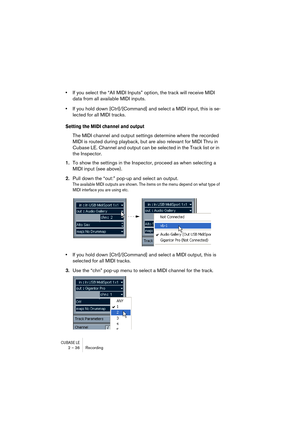 Page 36CUBASE LE2 – 36 Recording
•If you select the “All MIDI Inputs” option, the track will receive MIDI 
data from all available MIDI inputs.
•If you hold down [Ctrl]/[Command] and select a MIDI input, this is se-
lected for all MIDI tracks.
Setting the MIDI channel and output
The MIDI channel and output settings determine where the recorded 
MIDI is routed during playback, but are also relevant for MIDI Thru in 
Cubase LE. Channel and output can be selected in the Track list or in 
the Inspector.
1.To show...