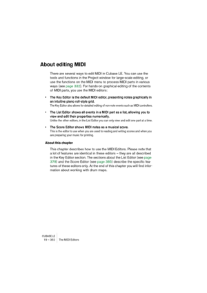 Page 352CUBASE LE19 – 352 The MIDI Editors
About editing MIDI
There are several ways to edit MIDI in Cubase LE. You can use the 
tools and functions in the Project window for large-scale editing, or 
use the functions on the MIDI menu to process MIDI parts in various 
ways (see page 332). For hands-on graphical editing of the contents 
of MIDI parts, you use the MIDI editors:
• The Key Editor is the default MIDI editor, presenting notes graphically in 
an intuitive piano roll-style grid. 
The Key Editor also...