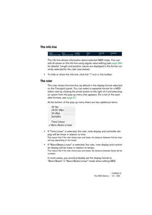 Page 355CUBASE LEThe MIDI Editors 19 – 355
The info line
The info line shows information about selected MIDI notes. You can 
edit all values on the info line using regular value editing (see page 366 
for details). Length and position values are displayed in the format cur-
rently selected for the ruler (see below).
•To hide or show the info line, click the “i” icon in the toolbar.
The ruler
The ruler shows the time line, by default in the display format selected 
on the Transport panel. You can select a...