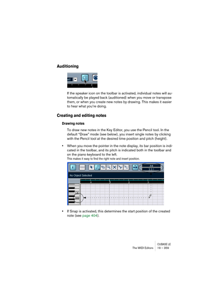 Page 359CUBASE LEThe MIDI Editors 19 – 359
Auditioning
If the speaker icon on the toolbar is activated, individual notes will au-
tomatically be played back (auditioned) when you move or transpose 
them, or when you create new notes by drawing. This makes it easier 
to hear what you’re doing.
Creating and editing notes
Drawing notes
To draw new notes in the Key Editor, you use the Pencil tool. In the 
default “Draw” mode (see below), you insert single notes by clicking 
with the Pencil tool at the desired time...